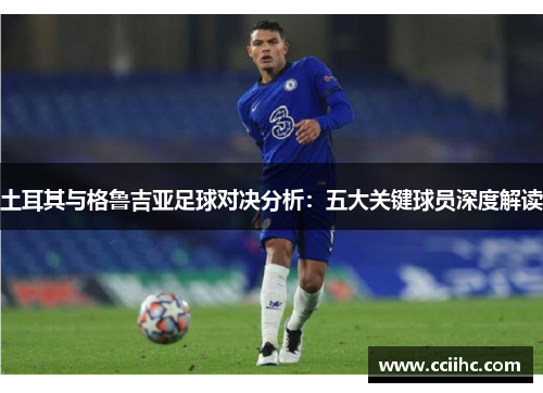 土耳其与格鲁吉亚足球对决分析：五大关键球员深度解读